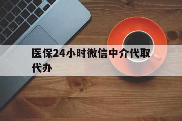 信阳医保24小时微信中介代取代办(医保24小时微信中介代取代办怎么取消)