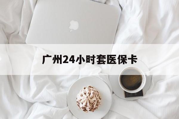 信阳广州24小时套医保卡(广州哪里有套医保卡地方)