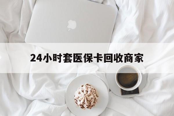 信阳24小时套医保卡回收商家(24小时套医保卡回收商家会知道吗)