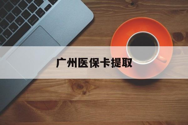 信阳广州医保卡提取(广州医保卡提取流程)